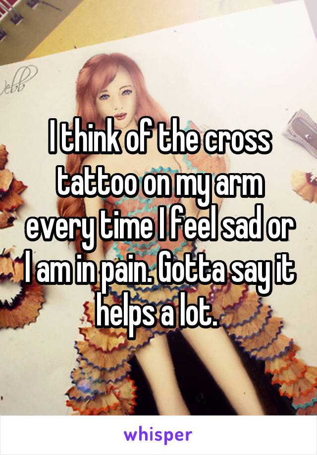 I think of the cross tattoo on my arm every time I feel sad or I am in pain. Gotta say it helps a lot. 