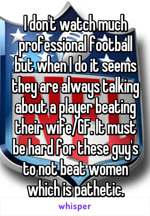 I don't watch much professional football but when I do it seems they are always talking about a player beating their wife/GF. It must be hard for these guy's to not beat women which is pathetic.