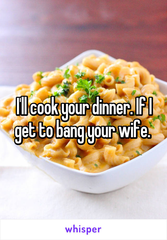 I'll cook your dinner. If I get to bang your wife. 
