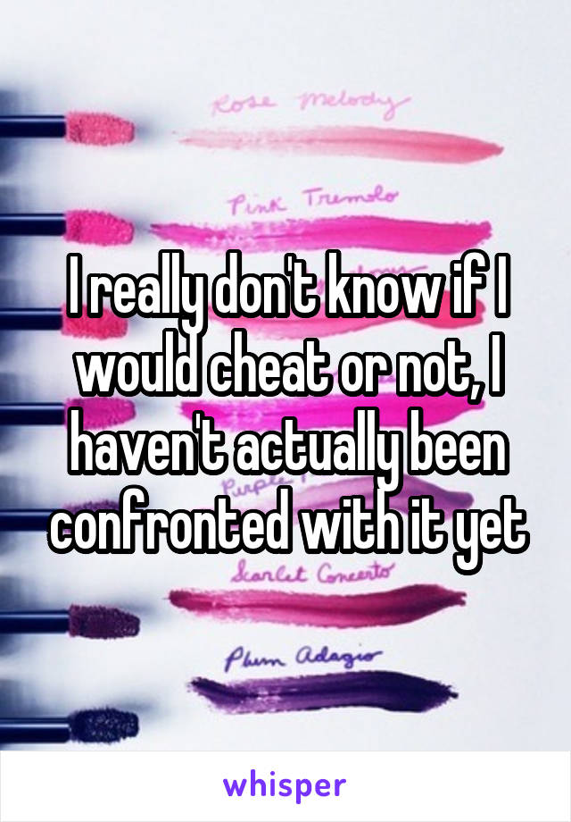 I really don't know if I would cheat or not, I haven't actually been confronted with it yet