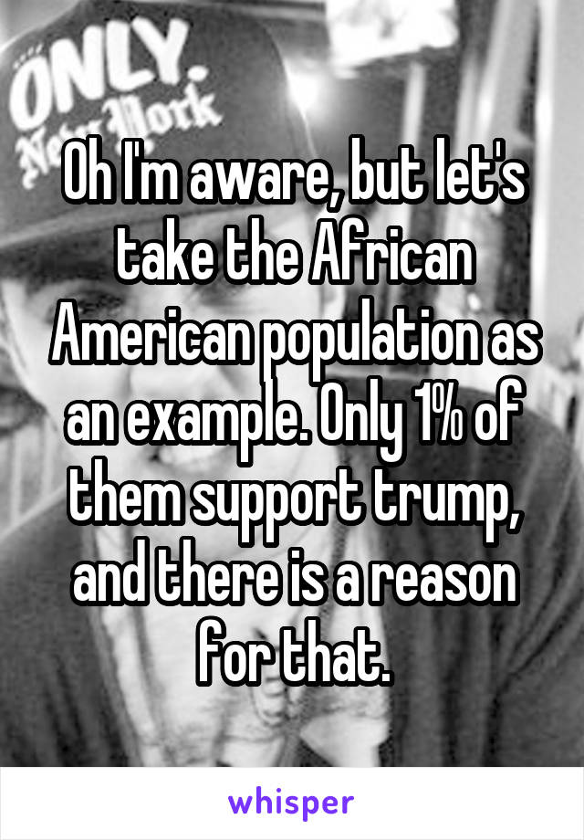 Oh I'm aware, but let's take the African American population as an example. Only 1% of them support trump, and there is a reason for that.