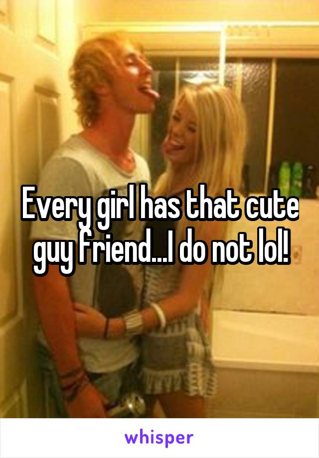 Every girl has that cute guy friend...I do not lol!