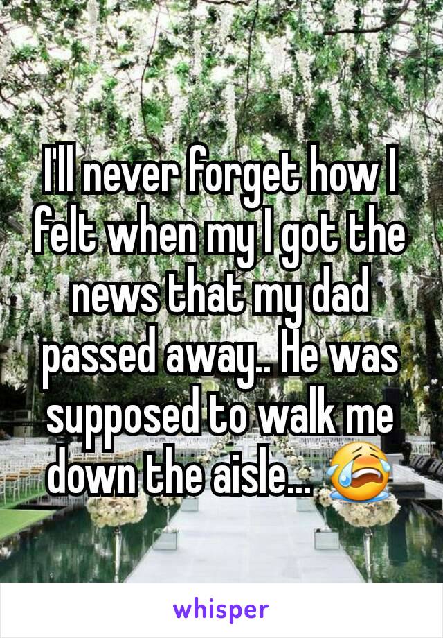 I'll never forget how I felt when my I got the news that my dad passed away.. He was supposed to walk me down the aisle... 😭