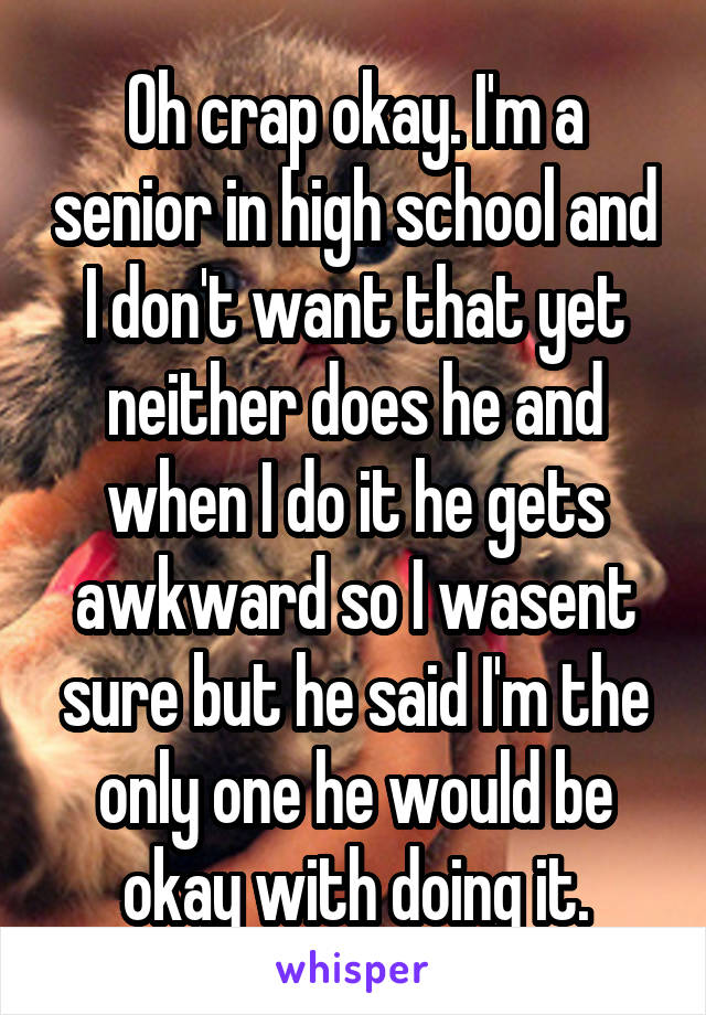 Oh crap okay. I'm a senior in high school and I don't want that yet neither does he and when I do it he gets awkward so I wasent sure but he said I'm the only one he would be okay with doing it.