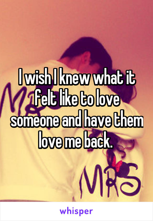 I wish I knew what it felt like to love someone and have them love me back. 