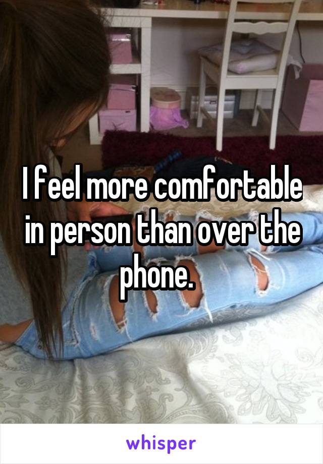 I feel more comfortable in person than over the phone.  
