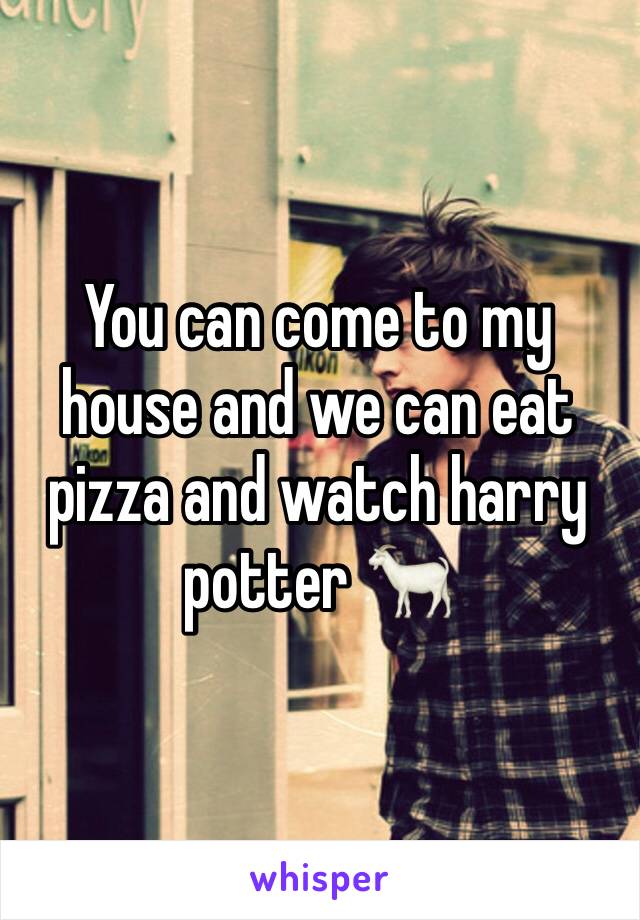 You can come to my house and we can eat pizza and watch harry potter 🐐