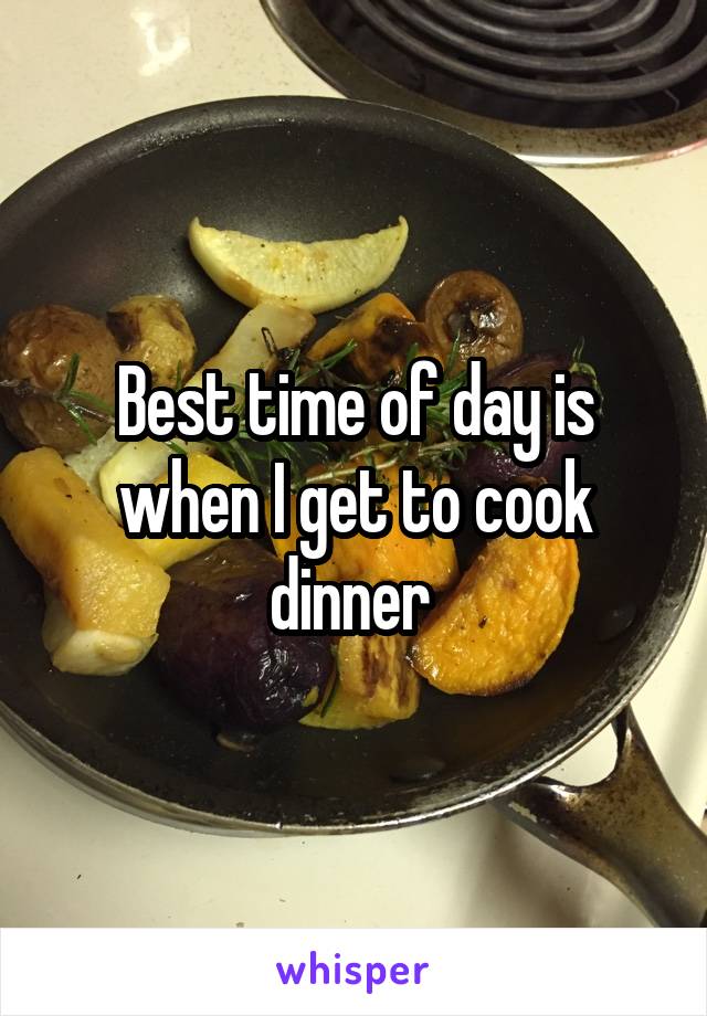 Best time of day is when I get to cook dinner 
