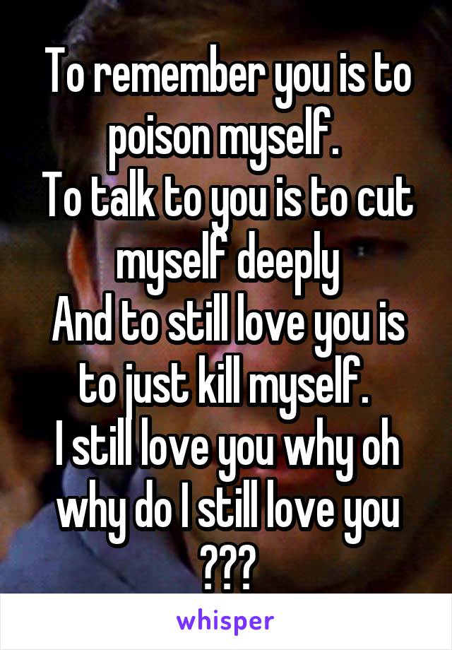 To remember you is to poison myself. 
To talk to you is to cut myself deeply
And to still love you is to just kill myself. 
I still love you why oh why do I still love you ???