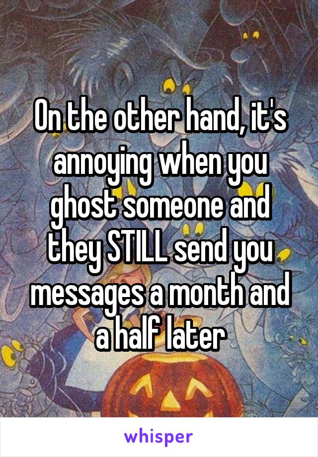 On the other hand, it's annoying when you ghost someone and they STILL send you messages a month and a half later