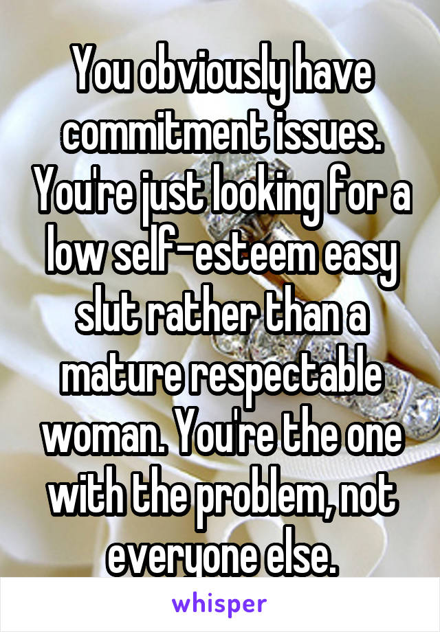 You obviously have commitment issues. You're just looking for a low self-esteem easy slut rather than a mature respectable woman. You're the one with the problem, not everyone else.