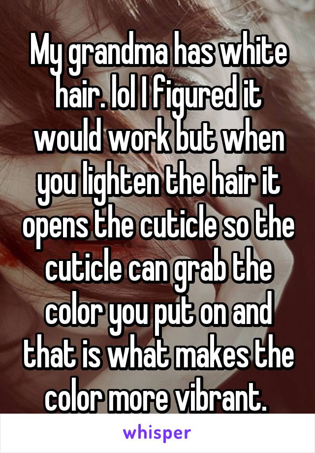 My grandma has white hair. lol I figured it would work but when you lighten the hair it opens the cuticle so the cuticle can grab the color you put on and that is what makes the color more vibrant. 