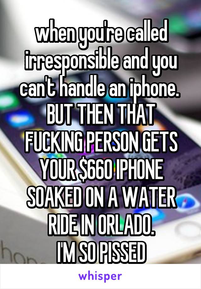 when you're called irresponsible and you can't handle an iphone. 
BUT THEN THAT FUCKING PERSON GETS YOUR $660 IPHONE SOAKED ON A WATER RIDE IN ORLADO.
I'M SO PISSED