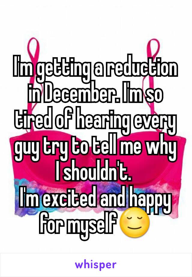 I'm getting a reduction in December. I'm so tired of hearing every guy try to tell me why I shouldn't. 
I'm excited and happy for myself😌