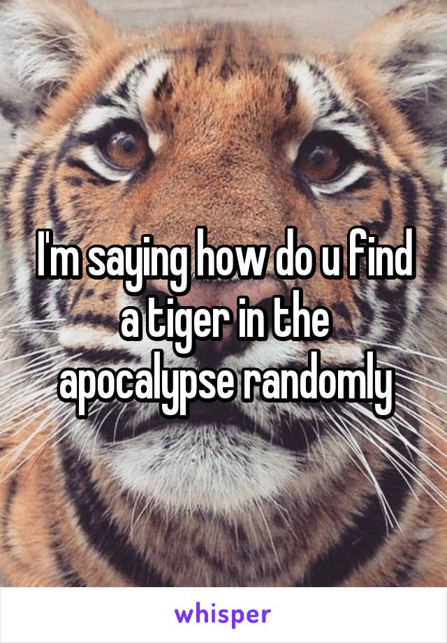 I'm saying how do u find a tiger in the apocalypse randomly