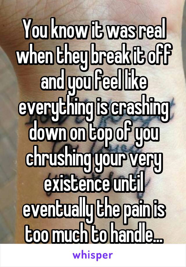 You know it was real when they break it off and you feel like everything is crashing down on top of you chrushing your very existence until eventually the pain is too much to handle...