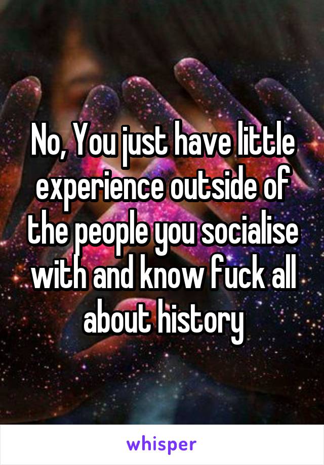 No, You just have little experience outside of the people you socialise with and know fuck all about history