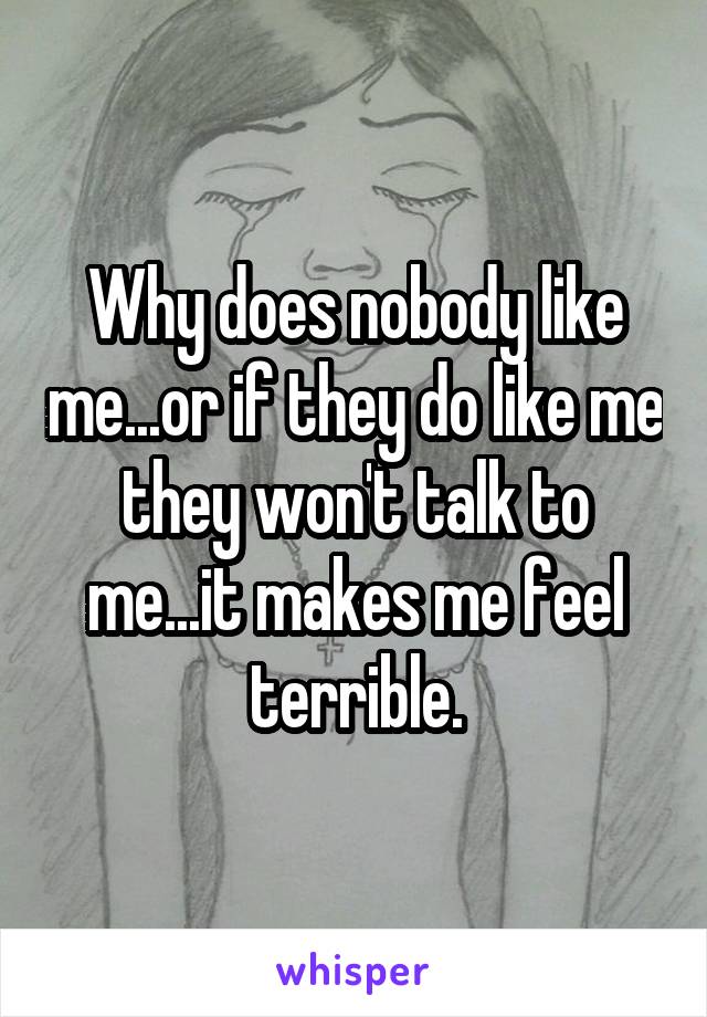 Why does nobody like me...or if they do like me they won't talk to me...it makes me feel terrible.