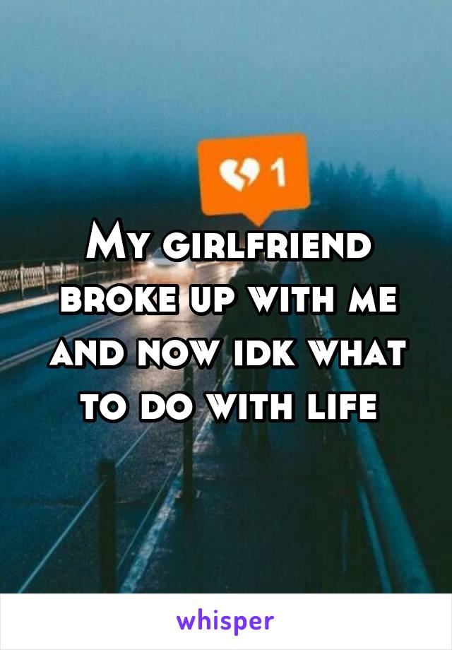 My girlfriend broke up with me and now idk what to do with life