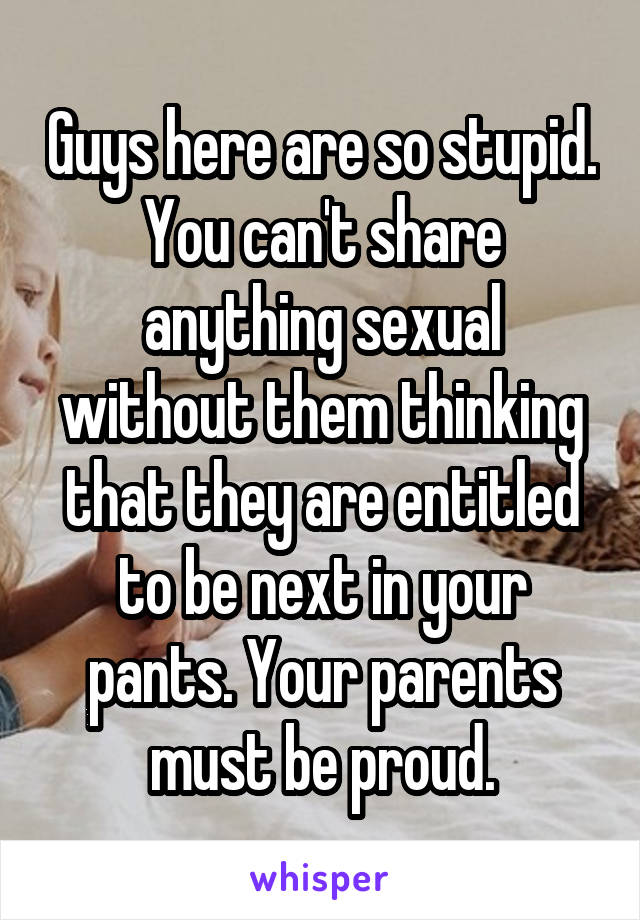 Guys here are so stupid. You can't share anything sexual without them thinking that they are entitled to be next in your pants. Your parents must be proud.