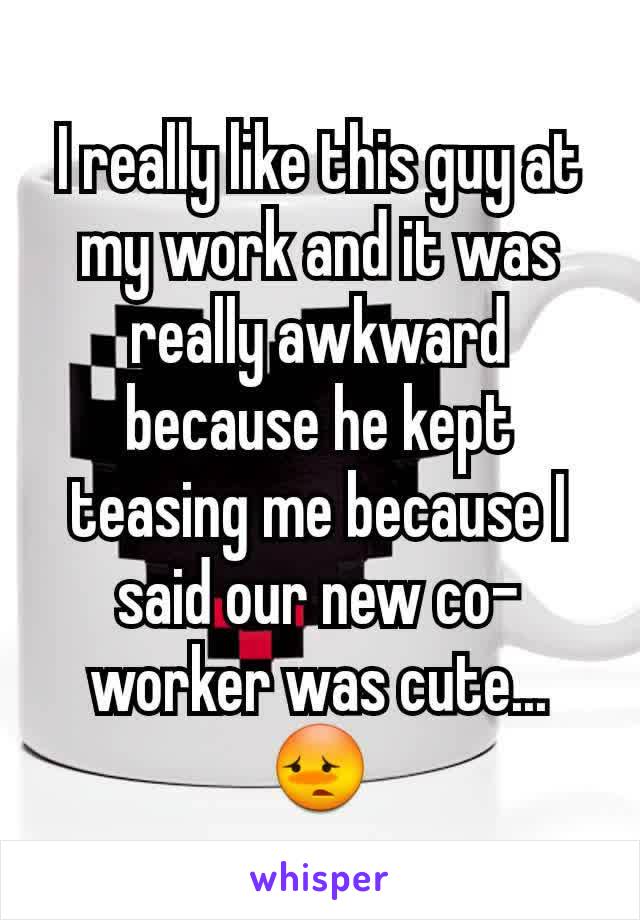 I really like this guy at my work and it was really awkward because he kept teasing me because I said our new co-worker was cute... 😳