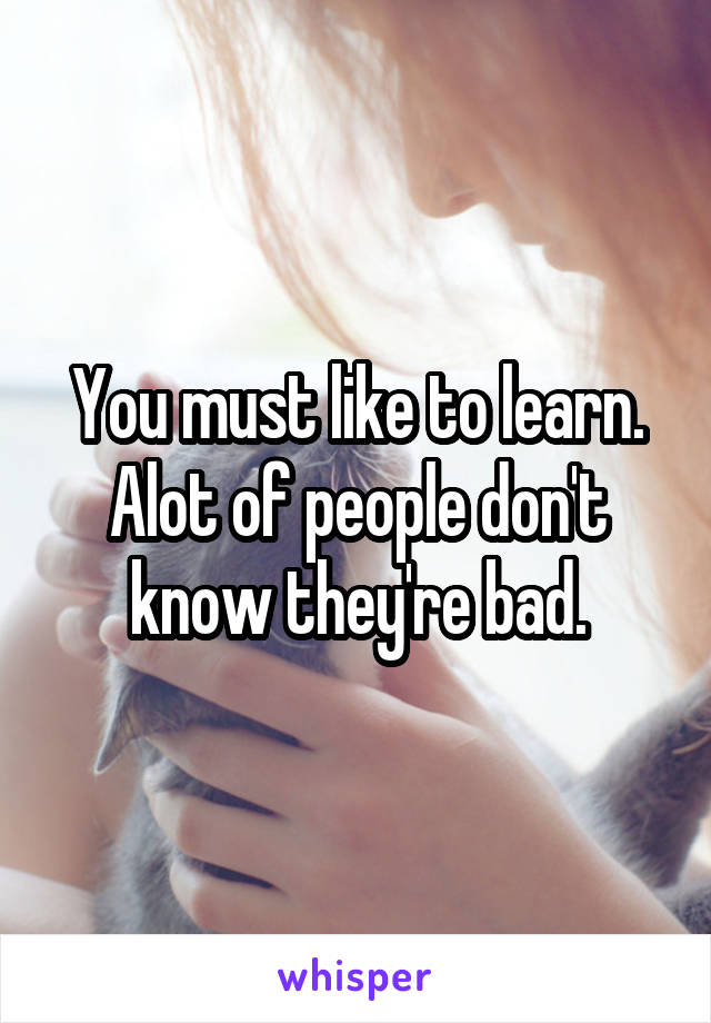 You must like to learn. Alot of people don't know they're bad.