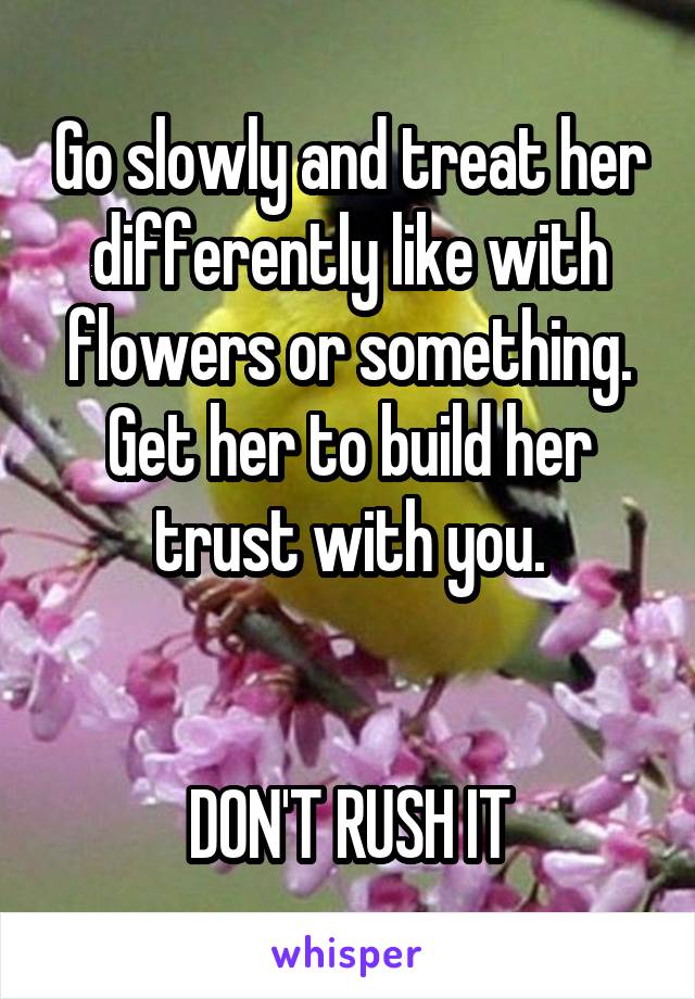 Go slowly and treat her differently like with flowers or something. Get her to build her trust with you.


DON'T RUSH IT