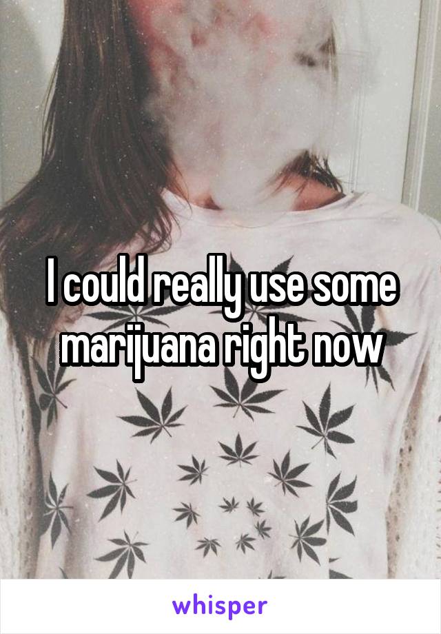 I could really use some marijuana right now