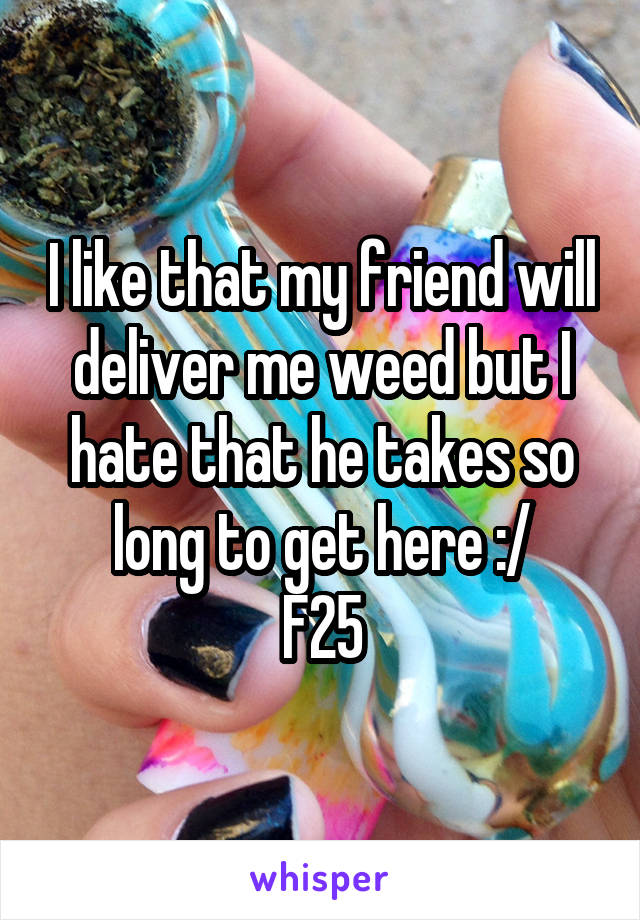 I like that my friend will deliver me weed but I hate that he takes so long to get here :/
F25
