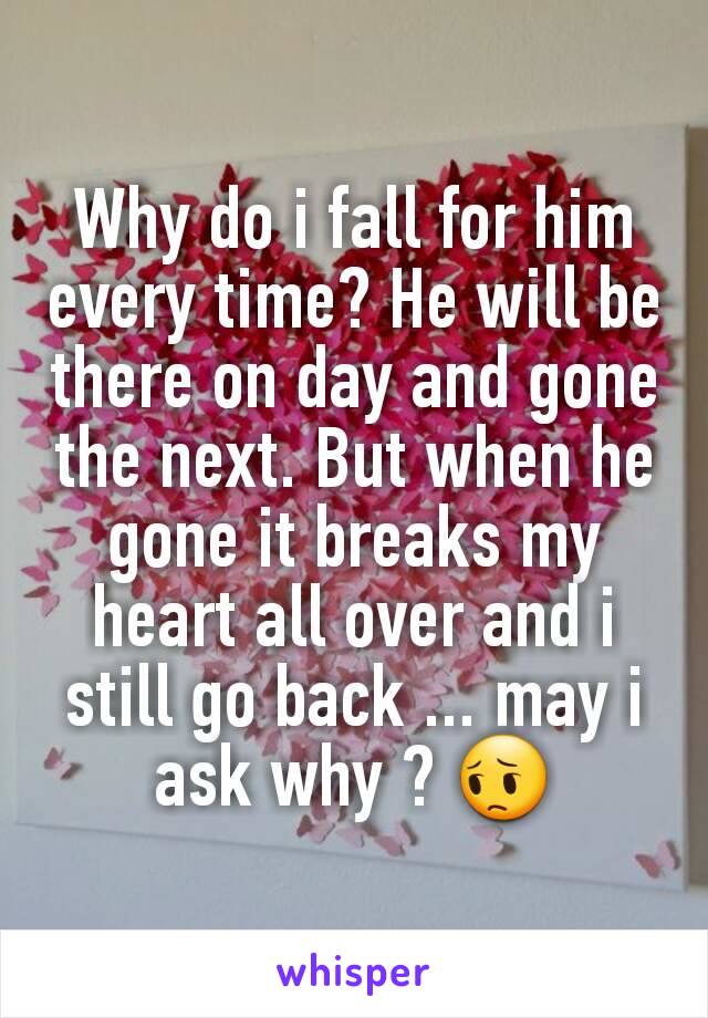Why do i fall for him every time? He will be there on day and gone the next. But when he gone it breaks my heart all over and i still go back ... may i ask why ? 😔