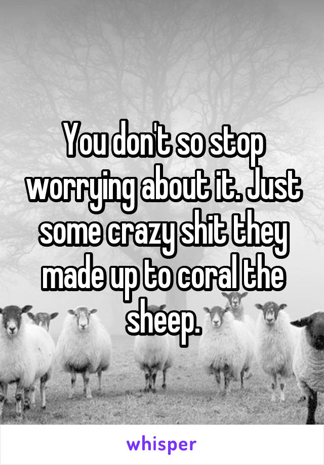 You don't so stop worrying about it. Just some crazy shit they made up to coral the sheep.