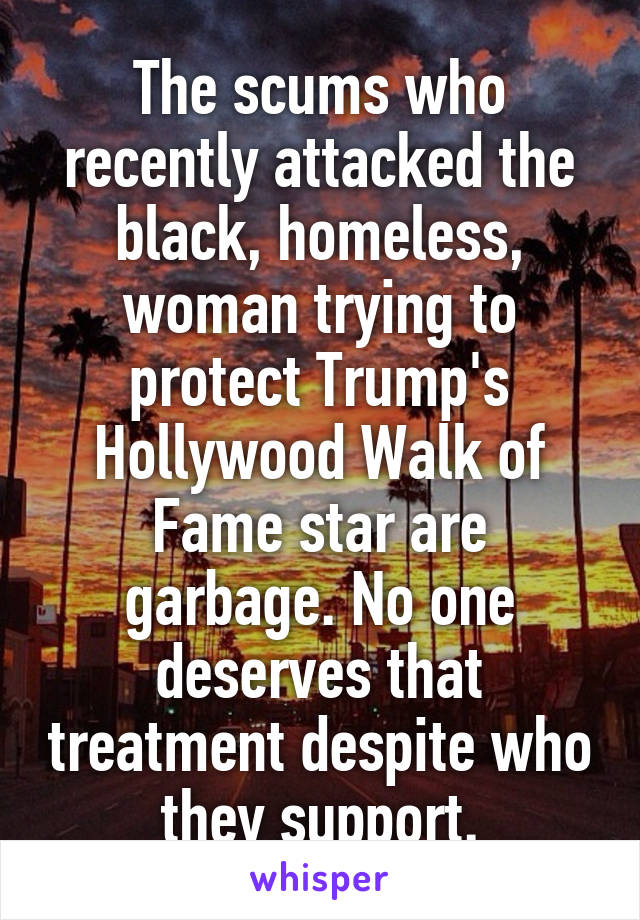 The scums who recently attacked the black, homeless, woman trying to protect Trump's Hollywood Walk of Fame star are garbage. No one deserves that treatment despite who they support.
