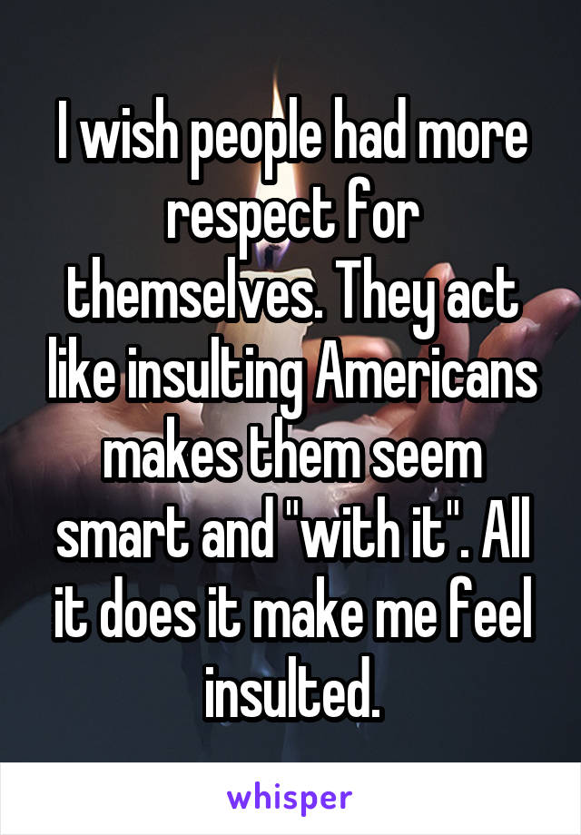 I wish people had more respect for themselves. They act like insulting Americans makes them seem smart and "with it". All it does it make me feel insulted.