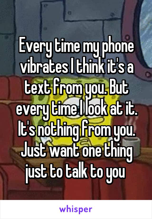 Every time my phone vibrates I think it's a text from you. But every time I look at it. It's nothing from you. Just want one thing just to talk to you 