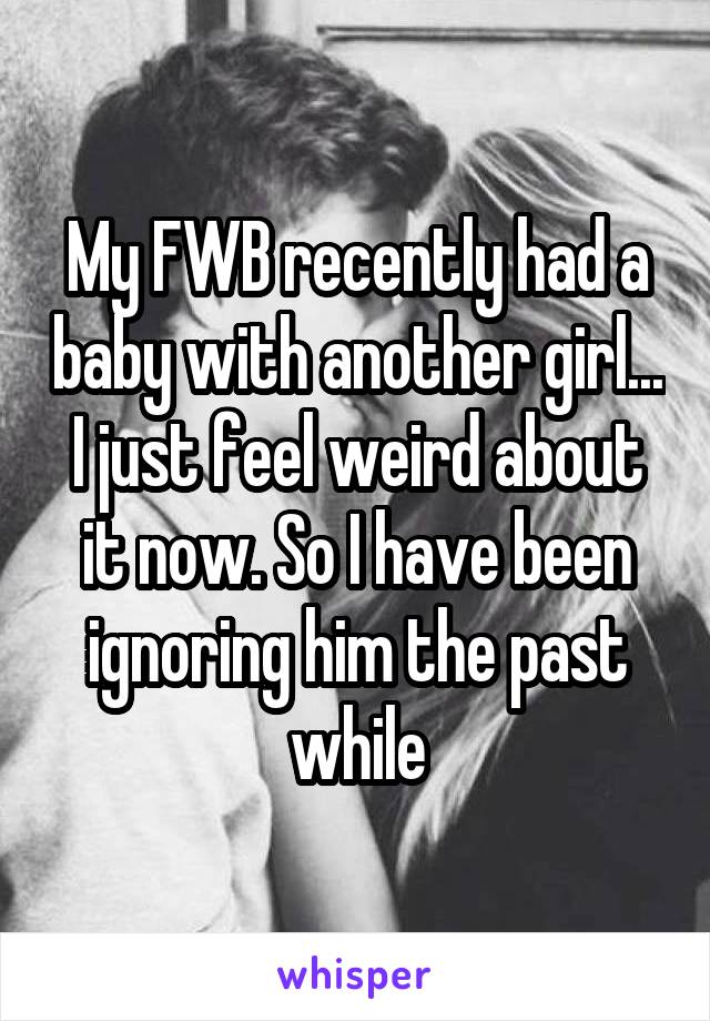 My FWB recently had a baby with another girl... I just feel weird about it now. So I have been ignoring him the past while