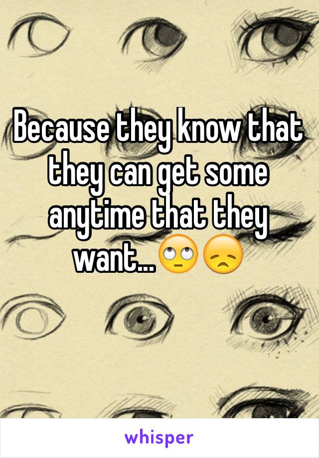 Because they know that they can get some anytime that they want...🙄😞