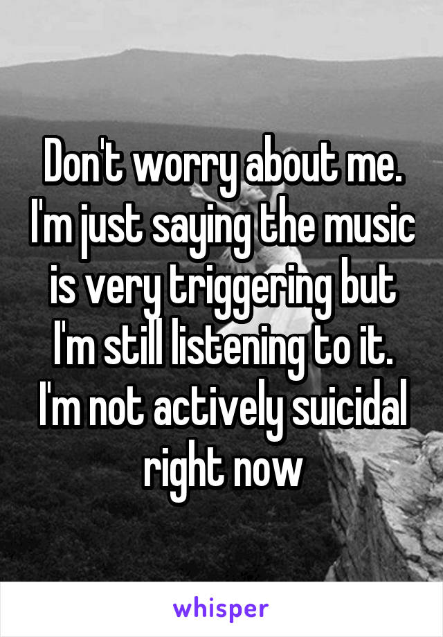 Don't worry about me. I'm just saying the music is very triggering but I'm still listening to it. I'm not actively suicidal right now