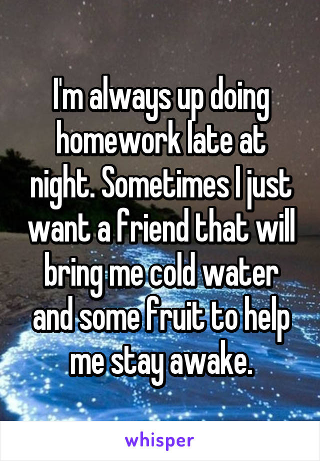I'm always up doing homework late at night. Sometimes I just want a friend that will bring me cold water and some fruit to help me stay awake.