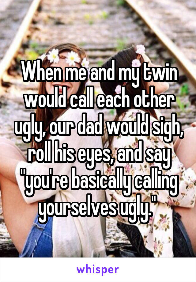 When me and my twin would call each other ugly, our dad would sigh, roll his eyes, and say "you're basically calling yourselves ugly." 