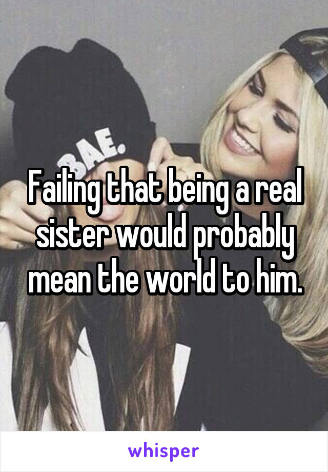 Failing that being a real sister would probably mean the world to him.