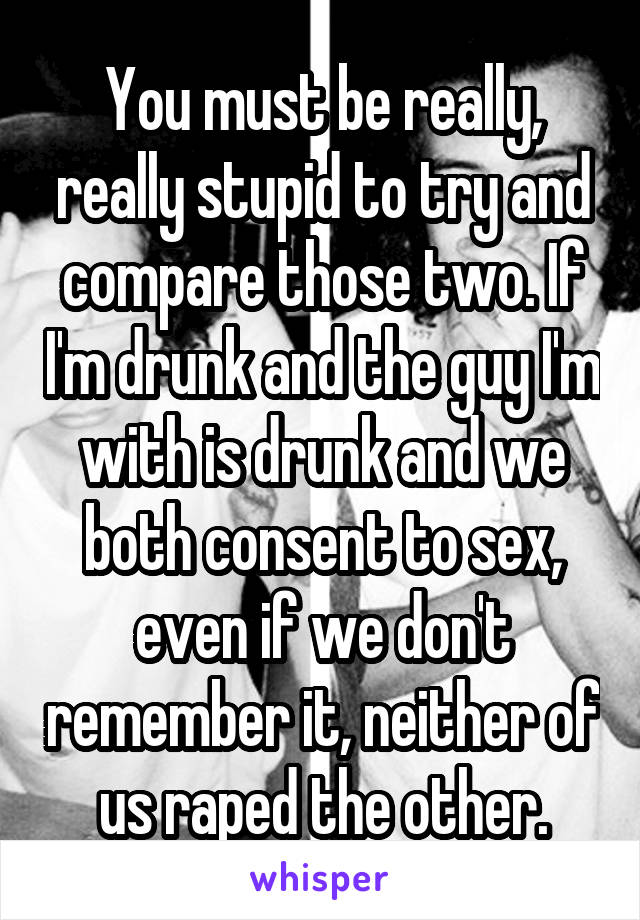 You must be really, really stupid to try and compare those two. If I'm drunk and the guy I'm with is drunk and we both consent to sex, even if we don't remember it, neither of us raped the other.