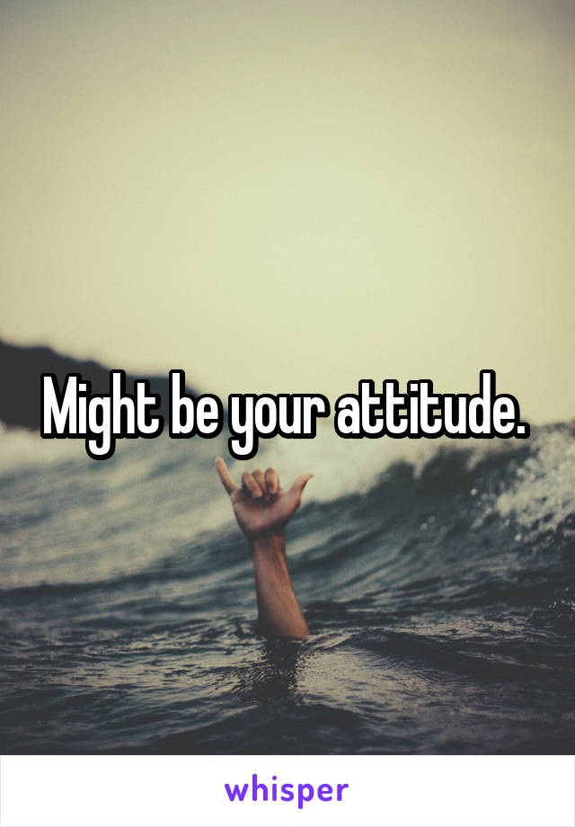 Might be your attitude. 