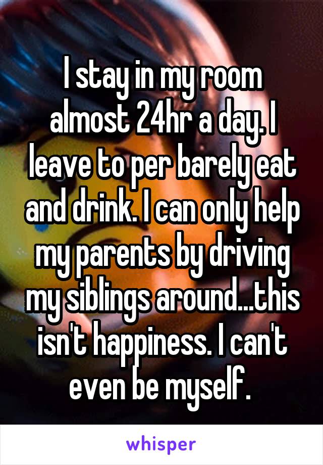 I stay in my room almost 24hr a day. I leave to per barely eat and drink. I can only help my parents by driving my siblings around...this isn't happiness. I can't even be myself. 