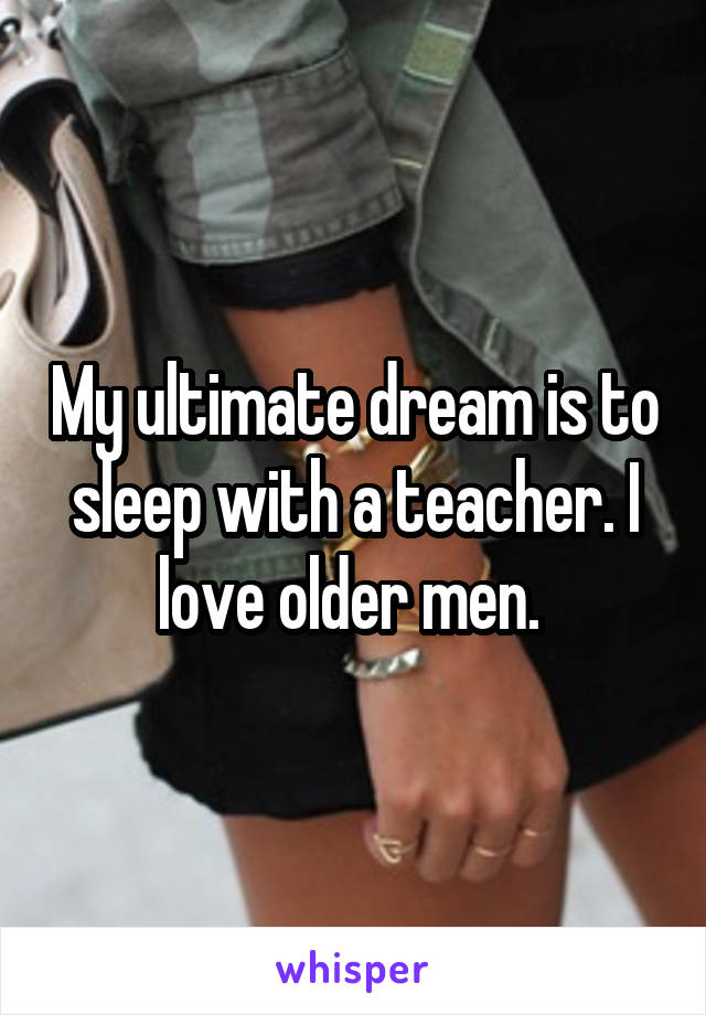 My ultimate dream is to sleep with a teacher. I love older men. 