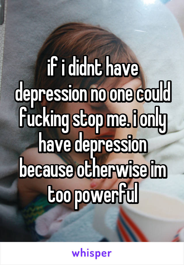 if i didnt have depression no one could fucking stop me. i only have depression because otherwise im too powerful