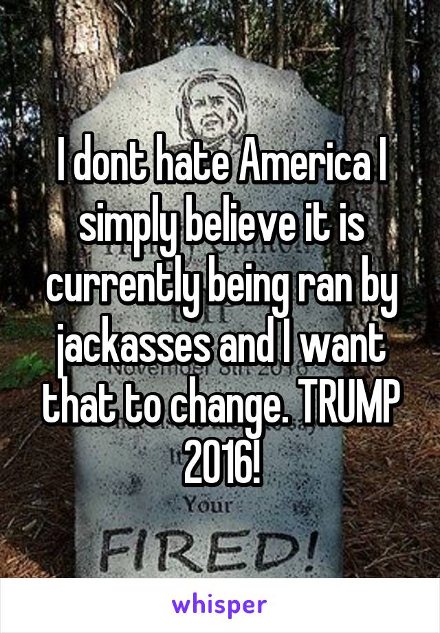 I dont hate America I simply believe it is currently being ran by jackasses and I want that to change. TRUMP 2016!