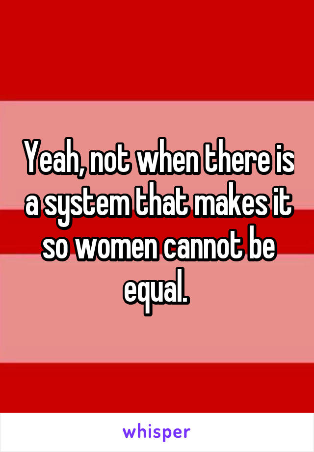 Yeah, not when there is a system that makes it so women cannot be equal. 