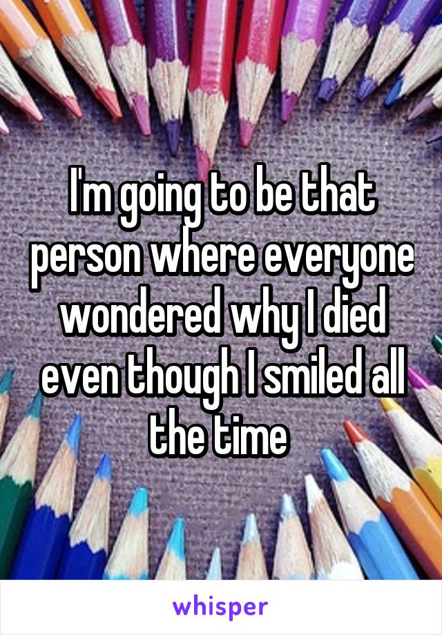 I'm going to be that person where everyone wondered why I died even though I smiled all the time 