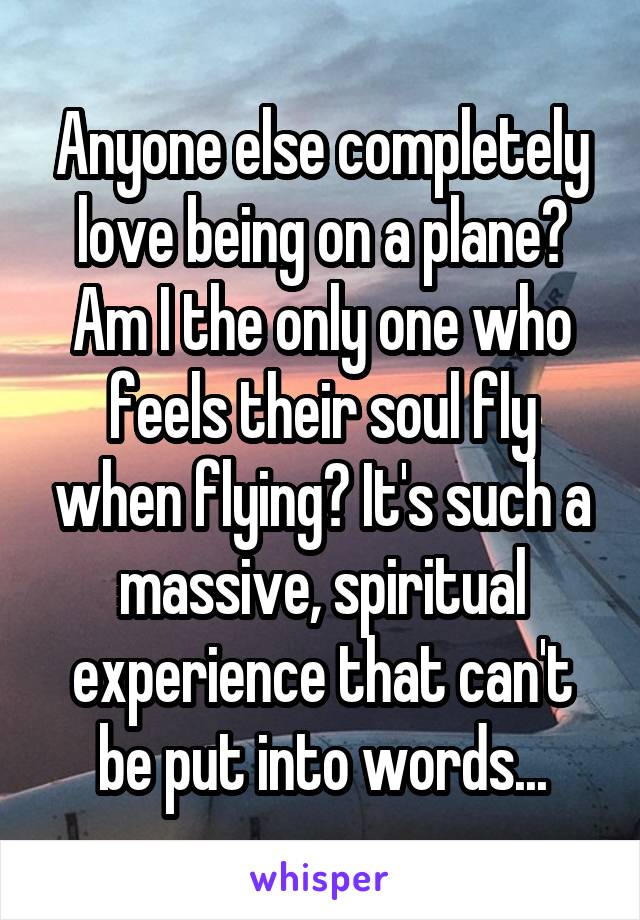 Anyone else completely love being on a plane? Am I the only one who feels their soul fly when flying? It's such a massive, spiritual experience that can't be put into words...