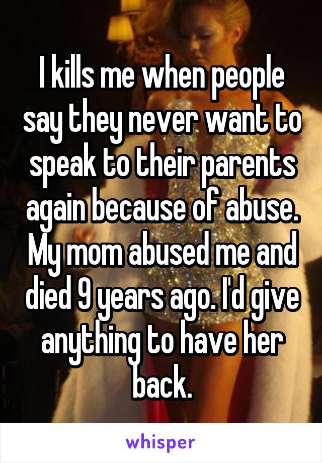 I kills me when people say they never want to speak to their parents again because of abuse. My mom abused me and died 9 years ago. I'd give anything to have her back.